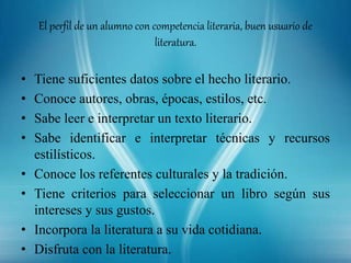 El perfil de un alumno con competencia literaria, buen usuario de
literatura.
• Tiene suficientes datos sobre el hecho literario.
• Conoce autores, obras, épocas, estilos, etc.
• Sabe leer e interpretar un texto literario.
• Sabe identificar e interpretar técnicas y recursos
estilísticos.
• Conoce los referentes culturales y la tradición.
• Tiene criterios para seleccionar un libro según sus
intereses y sus gustos.
• Incorpora la literatura a su vida cotidiana.
• Disfruta con la literatura.
 
