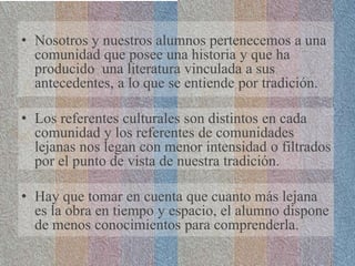 • Nosotros y nuestros alumnos pertenecemos a una
comunidad que posee una historia y que ha
producido una literatura vinculada a sus
antecedentes, a lo que se entiende por tradición.
• Los referentes culturales son distintos en cada
comunidad y los referentes de comunidades
lejanas nos legan con menor intensidad o filtrados
por el punto de vista de nuestra tradición.
• Hay que tomar en cuenta que cuanto más lejana
es la obra en tiempo y espacio, el alumno dispone
de menos conocimientos para comprenderla.
 