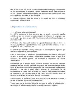 Una de las causas por la cual los niños no desarrollan su lenguaje correctamente
es por el aislamiento, el abandono o en las condiciones donde viven otras de las
causas fueron las madres en el momento que decidieron ir a trabajar y dejar a sus
hijos desde muy pequeños en una guardería.
El contacto lingüístico entre los niños y los adultos sin duda a disminuido
cuantitativa y cualitativamente.
3.3 Aprendizaje de la lectoescritura
 ¿Enseñar a leer y/o alfabetizar?
Se define analfabeta a toda persona que no puede emprender aquellas
actividades que son eficaces o necesarias para la actuación de un grupo o una
comunidad, y que deberían permitirle hacer uso de la lectura, la escritura para su
propio desarrollo.
Por lo tanto estar alfabetizado es tener la capacidad de actuar y desenvolverse en
un grupo, significa ser capaz de rellenar, sin la ayuda de nadie, ser capaz de leer e
interpretar un aviso, un anuncio, etc.
Es evidente que aprender a leer y escribir es, en las sociedades, algo más que
adquirir la capacidad de asociar sonidos.
Estar en condiciones de enfrentarse convenientemente con diversos textos para
acudir a la acción de la lectura y reconocer la escritura, siendo la meta de la
educación, de manera general, que reconozca la importancia del modelo
alfabetización.
Recordemos que la mayoría de las prácticas escolares van en esta dirección:
lectura en voz alta, dictado, ejercicios ortográficos, etc. Concibe la lengua escrita
como un hecho de comunicación interpersonal que permite resolver las exigencias
cotidianas y que por lo tanto implica, además, el conocimiento de las
características de ciertos tipos de textos. Por ejemplo: para resolver un problema
de matemáticas hay que interpretar un enunciado, seguir un proceso repleto de
anotaciones y cálculos y, finalmente, formular un resultado.
Como resultado se refiere al dominio de lo escrito como de una forma de pensar y
de usar el lenguaje, de manera creativa y critica.
Vemos pues que, la definición del hecho del lector, la noción de alfabetización y
aprendizaje de la lectura y escritura han originado numerosos estudios.
 