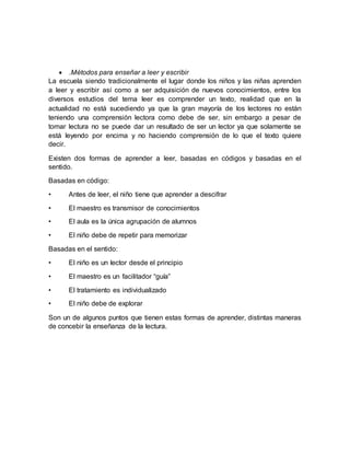  .Métodos para enseñar a leer y escribir
La escuela siendo tradicionalmente el lugar donde los niños y las niñas aprenden
a leer y escribir así como a ser adquisición de nuevos conocimientos, entre los
diversos estudios del tema leer es comprender un texto, realidad que en la
actualidad no está sucediendo ya que la gran mayoría de los lectores no están
teniendo una comprensión lectora como debe de ser, sin embargo a pesar de
tomar lectura no se puede dar un resultado de ser un lector ya que solamente se
está leyendo por encima y no haciendo comprensión de lo que el texto quiere
decir.
Existen dos formas de aprender a leer, basadas en códigos y basadas en el
sentido.
Basadas en código:
• Antes de leer, el niño tiene que aprender a descifrar
• El maestro es transmisor de conocimientos
• El aula es la única agrupación de alumnos
• El niño debe de repetir para memorizar
Basadas en el sentido:
• El niño es un lector desde el principio
• El maestro es un facilitador “guía”
• El tratamiento es individualizado
• El niño debe de explorar
Son un de algunos puntos que tienen estas formas de aprender, distintas maneras
de concebir la enseñanza de la lectura.
 