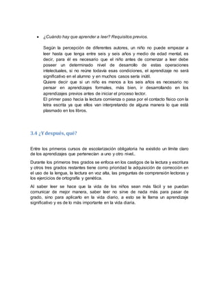 ¿Cuándo hay que aprender a leer? Requisitos previos.
Según la percepción de diferentes autores, un niño no puede empezar a
leer hasta que tenga entre seis y seis años y medio de edad mental, es
decir, para él es necesario que el niño antes de comenzar a leer debe
poseer un determinado nivel de desarrollo de estas operaciones
intelectuales, si no reúne todavía esas condiciones, el aprendizaje no será
significativo en el alumno y en muchos casos sería inútil.
Quiere decir que si un niño es menos a los seis años es necesario no
pensar en aprendizajes formales, más bien, ir desarrollando en los
aprendizajes previos antes de iniciar el proceso lector.
El primer paso hacia la lectura comienza o pasa por el contacto físico con la
letra escrita ya que ellos van interpretando de alguna manera lo que está
plasmado en los libros.
3.4 ¿Ydespués, qué?
Entre los primeros cursos de escolarización obligatoria ha existido un límite claro
de los aprendizajes que pertenecían a uno y otro nivel..
Durante los primeros tres grados se enfoca en los castigos de la lectura y escritura
y otros tres grados restantes tiene como prioridad la adquisición de corrección en
el uso de la lengua, la lectura en voz alta, las preguntas de comprensión lectoras y
los ejercicios de ortografía y genética.
Al saber leer se hace que la vida de los niños sean más fácil y se puedan
comunicar de mejor manera, saber leer no sirve de nada más para pasar de
grado, sino para aplicarlo en la vida diario, a esto se le llama un aprendizaje
significativo y es de lo más importante en la vida diaria.
 