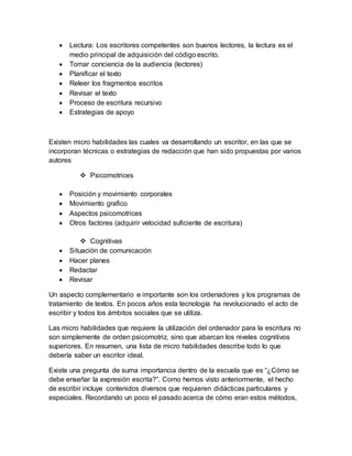  Lectura: Los escritores competentes son buenos lectores, la lectura es el
medio principal de adquisición del código escrito.
 Tomar conciencia de la audiencia (lectores)
 Planificar el texto
 Releer los fragmentos escritos
 Revisar el texto
 Proceso de escritura recursivo
 Estrategias de apoyo
Existen micro habilidades las cuales va desarrollando un escritor, en las que se
incorporan técnicas o estrategias de redacción que han sido propuestas por varios
autores
 Psicomotrices
 Posición y movimiento corporales
 Movimiento grafico
 Aspectos psicomotrices
 Otros factores (adquirir velocidad suficiente de escritura)
 Cognitivas
 Situación de comunicación
 Hacer planes
 Redactar
 Revisar
Un aspecto complementario e importante son los ordenadores y los programas de
tratamiento de textos. En pocos años esta tecnología ha revolucionado el acto de
escribir y todos los ámbitos sociales que se utiliza.
Las micro habilidades que requiere la utilización del ordenador para la escritura no
son simplemente de orden psicomotriz, sino que abarcan los niveles cognitivos
superiores. En resumen, una lista de micro habilidades describe todo lo que
debería saber un escritor ideal.
Existe una pregunta de suma importancia dentro de la escuela que es “¿Cómo se
debe enseñar la expresión escrita?”. Como hemos visto anteriormente, el hecho
de escribir incluye contenidos diversos que requieren didácticas particulares y
especiales. Recordando un poco el pasado acerca de cómo eran estos métodos,
 