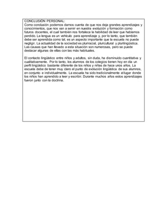 CONCLUSIÓN PERSONAL:
Como conclusión podemos darnos cuenta de que nos deja grandes aprendizajes y
conocimientos, que nos van a servir en nuestra evolución y formación como
futuros docentes, el cual también nos fortalece la habilidad de leer que habíamos
perdido. La lengua es un vehículo para aprendizaje y, por lo tanto, que también
debe ser aprendida como tal, es un aspecto importante que la escuela no puede
negligir. La actualidad de la sociedad es pluriracial, pluricultural y plurilingüistica.
Las causas que han llevado a esta situación son numerosas, pero se puede
destacar algunas de ellas con las más habituales.
El contacto lingüístico entre niños y adultos, sin duda, ha disminuido cuantitativa y
cualitativamente. Por lo tanto, los alumnos de los colegios tienen hoy en día un
perfil lingüístico bastante diferente de los niños y niñas de hace unos años. La
escuela debe de tener muy claro el punto de evolución lingüística de sus alumnos,
en conjunto e individualmente. La escuela ha sido tradicionalmente el lugar donde
los niños han aprendido a leer y escribir. Durante muchos años estos aprendizajes
fueron junto con la doctrina.
 