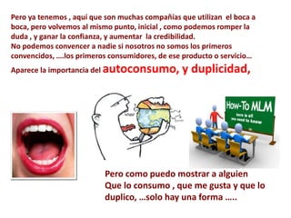 Pero ya tenemos , aquí que son muchas compañías que utilizan el boca a
boca, pero volvemos al mismo punto, inicial , como podemos romper la
duda , y ganar la confianza, y aumentar la credibilidad.
No podemos convencer a nadie si nosotros no somos los primeros
convencidos, ….los primeros consumidores, de ese producto o servicio…
Aparece la importancia del autoconsumo,         y duplicidad,




                          Pero como puedo mostrar a alguien
                          Que lo consumo , que me gusta y que lo
                          duplico, …solo hay una forma …..
 