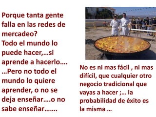 Porque tanta gente
falla en las redes de
mercadeo?
Todo el mundo lo
puede hacer,…si
aprende a hacerlo….
                        No es ni mas fácil , ni mas
…Pero no todo el
                        difícil, que cualquier otro
mundo lo quiere         negocio tradicional que
aprender, o no se       vayas a hacer ;… la
deja enseñar….o no      probabilidad de éxito es
sabe enseñar…….         la misma …
 