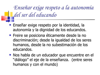 Enseñar exige respeto a la autonomía
    del ser del educando
   Enseñar exige respeto por la identidad, la
    autonomía y la dignidad de los educandos.
   Freire se posiciona éticamente desde la no
    discriminación; desde la igualdad de los seres
    humanos, desde la no subestimación de los
    educandos.
   Nos habla de un educador que encuentre en el
    “diálogo” el eje de la enseñanza. (entre seres
    humanos y con el mundo)
 