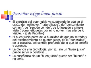 Enseñar exige buen juicio
   El ejercicio del buen juicio va superando lo que en él
    existe de: instintivo, “naturalizado”, de “pensamiento
    común”, de “sentido común”, de lo juzgado a simple
    vista ( poner etiquetas por ej; o no ver más allá de lo
    visible, - ej de Pedrito-)
   El buen juicio parte de la humildad de que no sé todo y
    del reconocimiento de querer saber, de la “curiosidad”,
    de la escucha, del sentido profundo de lo que se enseña
    y aprende.
   La Ciencia y la tecnología, por ej. sin un “buen juicio”
    puede servir o perderse…
   La enseñanza sin un “buen juicio” puede ser “buena” o
    no serlo.
 