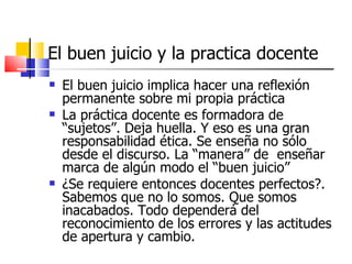 El buen juicio y la practica docente
   El buen juicio implica hacer una reflexión
    permanente sobre mi propia práctica
   La práctica docente es formadora de
    “sujetos”. Deja huella. Y eso es una gran
    responsabilidad ética. Se enseña no sólo
    desde el discurso. La “manera” de enseñar
    marca de algún modo el “buen juicio”
   ¿Se requiere entonces docentes perfectos?.
    Sabemos que no lo somos. Que somos
    inacabados. Todo dependerá del
    reconocimiento de los errores y las actitudes
    de apertura y cambio.
 