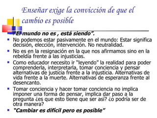 Enseñar exige la convicción de que el
       cambio es posible
   “El mundo no es , está siendo”.
   No podemos estar pasivamente en el mundo: Estar significa
    decisión, elección, intervención. No neutralidad.
   No es en la resignación en la que nos afirmamos sino en la
    rebeldía frente a las injusticias.
   Como educador necesito ir “leyendo” la realidad para poder
    comprenderla, interpretarla, tomar conciencia y pensar
    alternativas de justicia frente a la injusticia. Alternativas de
    vida frente a la muerte. Alternativas de esperanza frente al
    desencanto.
   Tomar conciencia y hacer tomar conciencia no implica
    imponer una forma de pensar, implica dar paso a la
    pregunta ¿es que esto tiene que ser así? ¿o podría ser de
    otra manera?
   “Cambiar es difícil pero es posible”
 