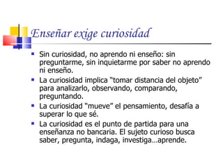 Enseñar exige curiosidad
   Sin curiosidad, no aprendo ni enseño: sin
    preguntarme, sin inquietarme por saber no aprendo
    ni enseño.
   La curiosidad implica “tomar distancia del objeto”
    para analizarlo, observando, comparando,
    preguntando.
   La curiosidad “mueve” el pensamiento, desafía a
    superar lo que sé.
   La curiosidad es el punto de partida para una
    enseñanza no bancaria. El sujeto curioso busca
    saber, pregunta, indaga, investiga…aprende.
 
