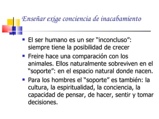 Enseñar exige conciencia de inacabamiento

   El ser humano es un ser “inconcluso”:
    siempre tiene la posibilidad de crecer
   Freire hace una comparación con los
    animales. Ellos naturalmente sobreviven en el
    “soporte”: en el espacio natural donde nacen.
   Para los hombres el “soporte” es también: la
    cultura, la espiritualidad, la conciencia, la
    capacidad de pensar, de hacer, sentir y tomar
    decisiones.
 