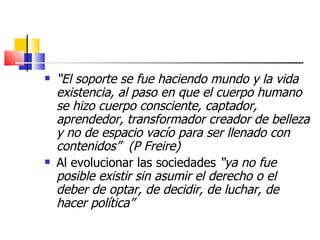    “El soporte se fue haciendo mundo y la vida
    existencia, al paso en que el cuerpo humano
    se hizo cuerpo consciente, captador,
    aprendedor, transformador creador de belleza
    y no de espacio vacío para ser llenado con
    contenidos” (P Freire)
   Al evolucionar las sociedades “ya no fue
    posible existir sin asumir el derecho o el
    deber de optar, de decidir, de luchar, de
    hacer política”
 