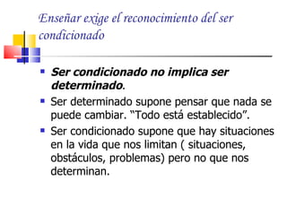 Enseñar exige el reconocimiento del ser
condicionado

   Ser condicionado no implica ser
    determinado.
   Ser determinado supone pensar que nada se
    puede cambiar. “Todo está establecido”.
   Ser condicionado supone que hay situaciones
    en la vida que nos limitan ( situaciones,
    obstáculos, problemas) pero no que nos
    determinan.
 