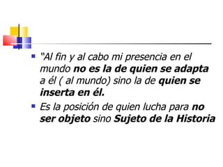    “Al fin y al cabo mi presencia en el
    mundo no es la de quien se adapta
    a él ( al mundo) sino la de quien se
    inserta en él.
   Es la posición de quien lucha para no
    ser objeto sino Sujeto de la Historia
 
