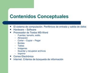 Contenidos Conceptuales El sistema de computación. Periféricos de entrada y salida de datos Hardware – Software Procesador de Textos MS-Word Fuentes: tamaño, estilo. Alineación Cortar – Copiar – Pegar Bordes Tablas Imágenes Guardar y recuperar archivos Imprimir Correo Electrónico Internet. Criterios de búsqueda de información 