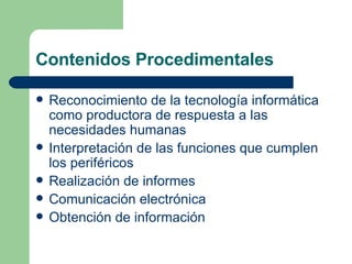 Contenidos Procedimentales Reconocimiento de la tecnología informática como productora de respuesta a las necesidades humanas Interpretación de las funciones que cumplen los periféricos Realización de informes Comunicación electrónica Obtención de información 