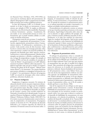 tive Research Trust» (De Bono, 1976, 1991/1994), un
curso para la enseñanza directa del pensamiento. El
objetivo del programa CoRT es proporcionar las habili-
dades necesarias para resolver problemas prácticos.
La base del programa CoRT es el método instru-
mental, en el que se diseña un instrumento o herra-
mienta, por ejemplo el PNI. Se emplea en diferentes
situaciones, con el fin de hacerla transferible. El proceso
es directo: herramienta – práctica - ?transferencia. De
este modo, se van construyendo técnicas en torno a la
herramienta, que se puede transferir, debido a su utili-
zación en muchas situaciones.
El programa consta de seis secciones: 1) amplitud de
percepción, 2) organización del pensamiento, 3) inte-
racción, argumentación, pensamiento crítico, 4) pensa-
miento creativo, 5) información y sentimiento, y 6)
acción). Cada sección consta de diez lecciones. Cada
lección se centrará sobre una estrategia particular, sobre
cómo representar o analizar una situación-problema. El
programa está diseñado para cubrir aspectos creativos,
constructivos y críticos del pensamiento. Muchos de los
ejemplos son prácticos y referidos a problemas cotidia-
nos, en lugar de rompecabezas o juegos. Por ejemplo, al
emplear el PNI a la hora de considerar el concepto de
“curso de Master”, los participantes en CoRT deberían
enumerar lo positivo (“debería cubrir más materia”, “no
debería reaprender cada cosa que se olvida”), lo negativo
(“destruye los planes de fin de semana”, “debería costar
menos dinero”) y lo interesante (“las razones históricas
para nuestro calendario es compaginar la formación con
el trabajo”). Los participantes obtienen del programa
CoRT un arsenal de estrategias sobre cómo analizar
problemas, soluciones de planes, etc.
3.3 Proyecto inteligencia
Imaginemos el siguiente escenario: Un ministro de
educación decide invertir una parte importante del pre-
supuesto de su ministerio en lograr que los ciudadanos
de su país piensen mejor. Para ello, contrata a expertos
en educación con la finalidad de desarrollar un progra-
ma de enseñar a pensar. Esto sucedió realmente en
Venezuela, al comienzo de la década pasada. Se pone en
marcha el Proyecto Inteligencia, también conocido por
Odyssey1 (Nickerson, Perkins y Smith, 1985/1987). En
él se insiste en procesos fundamentales como la observa-
ción, la comprensión o el razonamiento. El programa
consiste en lecciones de 45 a 90 minutos de duración
dedicadas a un conjunto específico de objetivos de
enseñanza. El material consta de seis lecciones sobre: 1)
fundamentos del razonamiento, 2) comprensión del
lenguaje, 3) razonamiento verbal, 4) solución de pro-
blemas, 5) toma de decisiones, y 6) pensamiento inven-
tivo. El método de enseñanza es eminentemente prácti-
co, se utilizan materiales con sentido e interesantes, y se
realizan actividades intelectualmente motivantes.
El procedimiento de aplicación consiste en sesiones
en las que el profesor participa activamente en las tareas
del alumno. Aquél dirige la discusión sobre cómo dar
con la solución en algún problema del ejemplo; des-
pués, el alumno resuelve problemas parecidos él solo; y
finalmente, se le pide que explique las soluciones.
Según los creadores del programa, cada lección enseña
objetivos específicos, como aumentar las habilidades de
orientación espacial, el darse cuenta de la importancia
de los heurísticos al solucionar problemas, utilizar ejem-
plos confirmatorios y desconfirmatorios para probar
hipótesis, o aprender a identificar contradicciones y rea-
lizar inferencias.
3.4 Programas de pensamiento crítico
El enfoque de pensamiento crítico se extendió de
forma importante a lo largo de los años setenta, a partir
de los trabajos de los filósofos que se dedicaban al estu-
dio de la lógica informal. Estos creen que para mejorar
el razonamiento hay que abrir el modelo de la lógica
formal. Tales extensiones de la lógica han constituido el
punto de referencia en el estudio del razonamiento
práctico o informal. Autores fundadores del movimien-
to del pensamiento crítico, como Robert Ennis, por
citar uno de los más representativos, dedican una aten-
ción especial a las habilidades de razonamiento infor-
mal. Desde la década de los sesenta, en la que adquiere
cuerpo esta perspectiva, se defiende como objetivo fun-
damental el educar para el pensamiento y especialmen-
te para el pensamiento crítico, con el fin de ayudar a
decidir qué hacer o creer (Ennis, 1996).
Uno de los supuestos de este enfoque es creer que es
posible enseñar directamente a razonar. El desarrollar
habilidades de razonamiento y juicio es uno de los obje-
tivos principales de las iniciativas actuales en pensa-
miento crítico. Los cursos que se ofrecen se centran en
el desarrollo de habilidades de razonamiento, de toma
de decisiones y de solución de problemas. Se ocupan
también del desarrollo actitudinal, de los “buenos hábi-
tos de la mente”. La enseñanza directa consiste en la rea-
lización de muchas actividades prácticas. El aumentar la
conciencia sobre los propios procesos de pensamiento
constituye, junto con la práctica, los dos métodos fun-
damentales de aprender a pensar críticamente. Esta sen-
sibilidad hacia el “pensar sobre el pensamiento” se suele
concretar, en estos cursos, en sistemas de planificar la
REVISIÓN
ENSEÑAR O APRENDER A PENSAR / CARLOS SAIZ
63
1 “Odyssey” es la versión inglesa del programa.
 