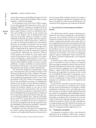 acción. Estos esquemas de planificación siguen el ya clá-
sico de Polya: comprender el problema, idear un plan,
realizarlo, y valorar los resultados.
En un programa como el de Ennis (1996) se propo-
ne una guía general del pensamiento crítico, que él
denomina FRISCO2. Esta guía es una aplicación de las
habilidades de pensamiento crítico. Señala una serie de
pasos a seguir. Primero, centrarse en el problema o deci-
sión, para clarificar la situación, lo que tenemos que
hacer o creer. Después, una vez familiarizado con la
situación de partida, debemos investigar y recabar
información adicional, para poder evaluar los argumen-
tos. A continuación, realizar estimaciones o buenos jui-
cios sobre las alternativas posibles para tomar buenas
decisiones. Ser sensible a la situación, tener una buena
comprensión de la misma. Esforzarse por lograr clari-
dad en el significado de los aspectos de la situación.. Y
finalmente, lograr una visión de conjunto de la situación
o el problema. Siguiendo esta tradición, Halpern
(1998) propone un modelo de cuatro puntos para
mejorar el pensamiento crítico: a) atender a los compo-
nentes actitudinales o disposicionales, b) enseñar y
practicar las habilidades de pensamiento crítico como
razonar, probar hipótesis, decidir con juicio, y resolver
problemas, c) realizar actividades en contextos diversos
para facilitar la abstracción, y d) usar los componentes
metacognitivos para dirigir y evaluar el pensamiento.
Son muchos los programas de pensamiento crítico
que se han propuesto, pero casi todos coinciden con las
directrices propuestas por Ennis o Halpern. El progra-
ma de “Filosofía para Niños” de Lipman constituye uno
de los programas de pensamiento crítico, como el pro-
pio Lipman (1991/1997) afirma. Este programa es uno
de los más consolidados en cuanto a su implantación
práctica en las escuelas. La única diferencia fundamen-
tal entre éste y los demás programas se encuentra en el
método de enseñanza. Lipman no cree que sea eficaz
enseñar directamente el pensamiento. Por esta razón,
trabaja con textos en prosa para su aprendizaje. Él cree
que las habilidades básicas de pensamiento se adquieren
sin un aprendizaje especial, del mismo modo que suce-
de con el lenguaje hablado. Pero, a diferencia del habla,
que la usamos con mucha frecuencia, el pensamiento
no. Es, pues, un problema de uso, no de competencia.
El resto de los programas parten del supuesto de que
hay habilidades de pensamiento definibles e identifica-
bles, y que se pueden enseñar directamente.
Realizada ya una breve descripción de los programas
de enseñar a pensar más representativos y útiles, para
terminar con el análisis debe discutirse la forma de eva-
luar de manera eficaz cualquier iniciativa de enseñar a
pensar. En el siguiente apartado nos ocuparemos de esta
tarea y de aplicar los criterios que ahí elaboremos a la
evaluación de los programas que acabamos de describir.
4 EVALUACIÓN DE LOS PROGRAMAS DE ENSEÑAR A
PENSAR
Los esfuerzos por enseñar a pensar o solucionar pro-
blemas de una manera programada y formalizada se
remontan a los comienzos mismos de la psicología.
Siempre ha existido un deseo de mejorar nuestro pensa-
miento, conseguir que pensemos más y mejor. Pero ¿se
ha conseguido que las personas instruidas para ello real-
mente después piensen mejor? Las revisiones que se han
hecho sobre la eficacia de estos programas han puesto
de manifiesto que no sucede así en todos los casos.
Además, hay varios aspectos para tener en cuenta en la
valoración de la eficacia, y los éxitos son desiguales
según los aspectos considerados. Vamos a tratar de acla-
rar algunas cuestiones fundamentales en la evaluación
de programas.
Lo primero que se debe considerar en toda evalua-
ción es el momento en el que se realiza. La evaluación
debe tener lugar normalmente durante el proceso de ela-
boración de programas de instrucción y después de ésta.
Estos dos tipos de evaluación son los que Nickerson,
Perkins y Smith (1985/1987) denominan evaluación
formativa y de recapitulación. La primera se lleva a cabo
con la finalidad de desarrollar un programa, con el
propósito de optimizar su construcción. En la evalua-
ción de recapitulación se busca probar la eficacia del
programa ya construido, es decir, si el programa tiene
algún efecto o no.
Lo que llama la atención en estas dos clases de eva-
luación es su naturaleza. La evaluación que se realiza
durante la fase de desarrollo de un programa es funda-
mentalmente cualitativa, esto es, una evaluación concep-
tual, en la que se considera y decide sobre los elementos
por incluir en el programa o sobre habilidades por esti-
mular. Esta clase de evaluación se puede utilizar también
para elegir un programa. Por el contrario, hay otra que
se lleva a cabo una vez aplicado el programa que es esen-
cialmente cuantitativa, empírica. En ella, normalmente,
se comparan grupos que han recibido la instrucción con
otros que no la han recibido. Con esta comparación se
observa si el programa produce algún efecto o no.
4.1 Evaluación conceptual
La evaluación conceptual se lleva a cabo durante la
elaboración de un programa. Ahora bien, cuando se
está seleccionando un programa ya existente, la realiza-
REVISIÓN
64
CARLOS SAIZ / ENSEÑAR O APRENDER A PENSAR
2 “Focus, Reasons, Inference, Situation, Clarity, Overview”.
 