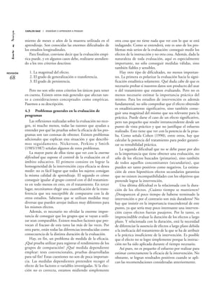 miento de meses o años de la muestra utilizada en el
aprendizaje. Son conocidas las enormes dificultades de
los estudios longitudinales.
Para finalizar, conviene decir que la evaluación empí-
rica puede, y en algunos casos debe, realizarse atendien-
do a los tres criterios descritos:
1. La magnitud del efecto.
2. El grado de generalización o transferencia.
3. El grado de persistencia.
Pero no son sólo estos criterios los únicos para tener
en cuenta. Existen otros más generales que afectan tan-
to a consideraciones conceptuales como empíricas.
Pasemos a su descripción.
4.3 Problemas generales en la evaluación de
programas
Las reflexiones realizadas sobre la evaluación no reco-
gen, ni mucho menos, todas las razones que ayudan a
entender por qué las pruebas sobre la eficacia de los pro-
gramas son tan costosas de obtener. Existen problemas
adicionales que explican esta situación y que describi-
mos seguidamente. Nickerson, Perkins y Smith
(1985/1987) señalan algunos de estos problemas.
La mayor parte de ellos tiene que ver con la enorme
dificultad que supone el control de la evaluación en el
ámbito educativo. El primero consiste en lograr la
homogeneidad de la intervención cuya eficacia se desea
medir: no es fácil lograr que todos los sujetos consigan
la misma calidad de aprendizaje. El segundo es cómo
conseguir igualar al grupo control con el del tratamien-
to en todo menos en esto, en el tratamiento. En tercer
lugar, necesitamos elegir una cuantificación de la trans-
ferencia que sea susceptible de compararse con la de
otros estudios. Sabemos que se utilizan medidas muy
diversas que pueden arrojar índices muy diferentes para
los mismos efectos.
Además, es necesario no olvidar la enorme impor-
tancia de conseguir que los grupos que se vayan a utili-
zar sean comparables. Existen muchos factores que pro-
vocan el fracaso de esta tarea las más de las veces. Por
otra parte, están todas las diferencias introducidas como
consecuencia de la distinta duración de la evaluación.
Hay, en fin, un problema de medida de la eficacia.
¿Qué prueba utilizar para registrar el rendimiento de los
grupos de comparación? ¿Qué medida dependiente
emplear: tests convencionales, pruebas desarrolladas
para tal fin? Estas cuestiones no son de poca importan-
cia. Las medidas dependientes pretenden recoger el
efecto de los factores o variables investigadas. Si la elec-
ción no es correcta, estamos midiendo simplemente
otra cosa que no tiene nada que ver con lo que se está
indagando. Como se entenderá, este es uno de los pro-
blemas más serios de la evaluación: conseguir medir los
efectos de la instrucción y no otra cosa. Además, dada la
naturaleza de toda evaluación, aquí es especialmente
importante, no sólo conseguir medidas válidas, sino
también fiables y sensibles.
Hay otro tipo de dificultades, no menos importan-
tes. La primera es polarizar la evaluación hacia la signi-
ficación estadística solamente. Qué duda cabe de que es
necesario probar si nuestros datos son producto del azar
o del tratamiento que estamos evaluando. Pero no es
menos necesario estimar la importancia práctica del
mismo. Para los estudios de intervención es además
fundamental, no sólo comprobar que el efecto obtenido
es estadísticamente significativo, sino también conse-
guir una magnitud del mismo que sea relevante para la
práctica. Puede darse el caso de un efecto significativo,
pero tan pequeño que resulte intranscendente desde un
punto de vista práctico y que no justifique el esfuerzo
realizado. Esto tiene que ver con la potencia de la prue-
ba. Como señala Cohen (1990), entre otros, hay que
calcular la potencia del tratamiento para poder garanti-
zar su rentabilidad práctica.
La segunda dificultad que no se debe pasar por alto
es la importancia que tiene obtener una evaluación, no
sólo de los efectos buscados (primarios), sino también
de todos aquellos concomitantes (secundarios), que
pueden ser tanto positivos como negativos. La estima-
ción de estos hipotéticos efectos secundarios garantiza
que no existen incompatibilidades con los objetivos que
pretende lograr la intervención.
Una última dificultad es la relacionada con la dura-
ción de los efectos. ¿Cuánto tiempo se mantienen?
¿Desaparecen al poco tiempo de haberse terminado la
intervención o por el contrario son más duraderos? No
hay que insistir en la importancia trascendental de este
punto, ya que sería muy poco interesante una interven-
ción cuyos efectos fueran pasajeros. Por lo tanto, es
imprescindible evaluar la duración de los efectos a largo
plazo. Y relacionada con la duración, está la necesidad
de diferenciar la ausencia de efectos a largo plazo debida
a la ineficacia del tratamiento de la que se ha de atribuir
a la práctica insuficiente de la intervención. Es posible
que el efecto no se logre simplemente porque la instruc-
ción no ha sido aplicada durante el tiempo necesario.
Así pues, no es pequeño el esfuerzo por realizar para
estimar correctamente la eficacia de la intervención. No
obstante, se logran resultados positivos cuando se apli-
can las recomendaciones consideradas anteriormente.
REVISIÓN
68
CARLOS SAIZ / ENSEÑAR O APRENDER A PENSAR
 