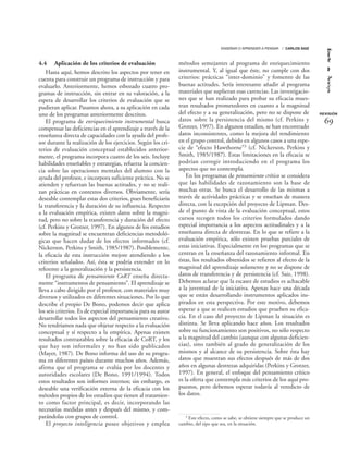 4.4 Aplicación de los criterios de evaluación
Hasta aquí, hemos descrito los aspectos por tener en
cuenta para construir un programa de instrucción y para
evaluarlo. Anteriormente, hemos esbozado cuatro pro-
gramas de instrucción, sin entrar en su valoración, a la
espera de desarrollar los criterios de evaluación que se
pudieran aplicar. Pasamos ahora, a su aplicación en cada
uno de los programas anteriormente descritos.
El programa de enriquecimiento instrumental busca
compensar las deficiencias en el aprendizaje a través de la
enseñanza directa de capacidades con la ayuda del profe-
sor durante la realización de los ejercicios. Según los cri-
terios de evaluación conceptual establecidos anterior-
mente, el programa incorpora cuatro de los seis. Incluye
habilidades enseñables y estrategias, refuerza la concien-
cia sobre las operaciones mentales del alumno con la
ayuda del profesor, e incorpora suficiente práctica. No se
atienden y refuerzan las buenas actitudes, y no se reali-
zan prácticas en contextos diversos. Obviamente, sería
deseable contemplar estas dos criterios, pues beneficiaría
la transferencia y la duración de su influencia. Respecto
a la evaluación empírica, existen datos sobre la magni-
tud, pero no sobre la transferencia y duración del efecto
(cf. Perkins y Grotzer, 1997). En algunos de los estudios
sobre la magnitud se encuentran deficiencias metodoló-
gicas que hacen dudar de los efectos informados (cf.
Nickerson, Perkins y Smith, 1985/1987). Posiblemente,
la eficacia de esta instrucción mejore atendiendo a los
criterios señalados. Así, ésta se podría extender en lo
referente a la generalización y la persistencia.
El programa de pensamiento CoRT enseña directa-
mente “instrumentos de pensamiento”. El aprendizaje se
lleva a cabo dirigido por el profesor, con materiales muy
diversos y utilizados en diferentes situaciones. Por lo que
describe el propio De Bono, podemos decir que aplica
los seis criterios. Es de especial importancia para su autor
desarrollar todos los aspectos del pensamiento creativo.
No tendríamos nada que objetar respecto a la evaluación
conceptual y sí respecto a la empírica. Apenas existen
resultados contrastables sobre la eficacia de CoRT, y los
que hay son informales y no han sido publicados
(Mayer, 1987). De Bono informa del uso de su progra-
ma en diferentes países durante muchos años. Además,
afirma que el programa se evalúa por los docentes y
autoridades escolares (De Bono, 1991/1994). Todos
estos resultados son informes internos; sin embargo, es
deseable una verificación externa de la eficacia con los
métodos propios de los estudios que tienen al tratamien-
to como factor principal, es decir, incorporando las
necesarias medidas antes y después del mismo, y com-
parándolas con grupos de control.
El proyecto inteligencia posee objetivos y emplea
métodos semejantes al programa de enriquecimiento
instrumental. Y, al igual que éste, no cumple con dos
criterios: prácticas “inter-dominio” y fomento de las
buenas actitudes. Sería interesante añadir al programa
materiales que suplieran esas carencias. Las investigacio-
nes que se han realizado para probar su eficacia mues-
tran resultados prometedores en cuanto a la magnitud
del efecto y a su generalización, pero no se dispone de
datos sobre la persistencia del mismo (cf. Perkins y
Grotzer, 1997). En algunos estudios, se han encontrado
datos inconsistentes, como la mejora del rendimiento
en el grupo control, debido en algunos casos a una espe-
cie de “efecto Hawthorne”3 (cf. Nickerson, Perkins y
Smith, 1985/1987). Estas limitaciones en la eficacia se
podrían corregir introduciendo en el programa los
aspectos que no contempla.
En los programas de pensamiento crítico se considera
que las habilidades de razonamiento son la base de
muchas otras. Se busca el desarrollo de las mismas a
través de actividades prácticas y se enseñan de manera
directa, con la excepción del proyecto de Lipman. Des-
de el punto de vista de la evaluación conceptual, estos
cursos recogen todos los criterios formulados dando
especial importancia a los aspectos actitudinales y a la
enseñanza directa de destrezas. En lo que se refiere a la
evaluación empírica, sólo existen pruebas parciales de
estas iniciativas. Especialmente en los programas que se
centran en la enseñanza del razonamiento informal. En
éstas, los resultados obtenidos se refieren al efecto de la
magnitud del aprendizaje solamente y no se dispone de
datos de transferencia y de persistencia (cf. Saiz, 1998).
Debemos aclarar que la escasez de estudios es achacable
a la juventud de la iniciativa. Apenas hace una década
que se están desarrollando instrumentos aplicados ins-
pirados en esta perspectiva. Por este motivo, debemos
esperar a que se realicen estudios que prueben su efica-
cia. En el caso del proyecto de Lipman la situación es
distinta. Se lleva aplicando hace años. Los resultados
sobre su funcionamiento son positivos, no sólo respecto
a la magnitud del cambio (aunque con algunas deficien-
cias), sino también al grado de generalización de los
mismos y al alcance de su persistencia. Sobre ésta hay
datos que muestran sus efectos después de más de dos
años en algunas destrezas adquiridas (Perkins y Grotzer,
1997). En general, el enfoque del pensamiento crítico
es la oferta que contempla más criterios de los aquí pro-
puestos, pero debemos esperar todavía al veredicto de
los datos.
REVISIÓN
ENSEÑAR O APRENDER A PENSAR / CARLOS SAIZ
69
3 Este efecto, como se sabe, se obtiene siempre que se produce un
cambio, del tipo que sea, en la situación.
 
