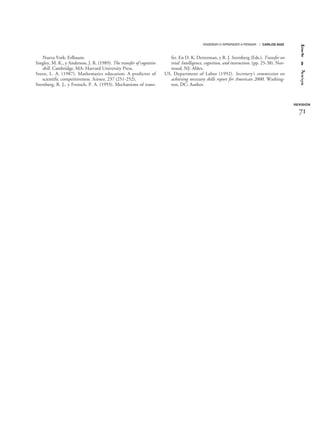 Nueva York: Erlbaum.
Singley, M. K., y Anderson, J. R. (1989). The transfer of cognitive
skill. Cambridge, MA: Harvard University Press.
Steen, L. A. (1987). Mathematics education: A predictor of
scientific competitiveness. Science, 237 (251-252),
Sternberg, R. J., y Frensch, P. A. (1993). Mechanisms of trans-
fer. En D. K. Detterman, y R. J. Sternberg (Eds.), Transfer on
trial: Intelligence, cognition, and instruction. (pp. 25-38). Nor-
wood, NJ: Ablex.
US. Department of Labor (1992). Secretary’s commission on
achieving necessary skills report for American 2000. Washing-
ton, DC: Author.
REVISIÓN
ENSEÑAR O APRENDER A PENSAR / CARLOS SAIZ
71
 