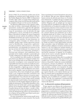 kerson (1994). En un interesante estudio acerca de los
programas de enseñanza para el siglo próximo en Esta-
dos Unidos (Report for America 2000 -Us Department
of Labor, April, 1992), se recogen datos realmente pre-
ocupantes sobre el bajo nivel de desarrollo intelectual de
los ciudadanos del país con más recursos del planeta.
En diferentes publicaciones se han expuesto resulta-
dos sobre los límites y determinadas dificultades en el
pensamiento, muchos de los cuales han sido replicados
en numerosas ocasiones. Las deficiencias manifiestas en
tareas de razonamiento, como las derivadas del sesgo
confirmatorio o de los contenidos de los problemas,
dejan al descubierto las lagunas de nuestra maquinaria
mental. En tareas de solución de problemas la falta de
flexibilidad mental hace que seamos escasamente efica-
ces en numerosas ocasiones. En estas situaciones, no
conseguimos aplicar estrategias tan valiosas como las
analogías, porque exigen muchas operaciones previas,
como su identificación, recuperación y aplicación.
Cuando procedemos inductivamente y efectuamos
generalizaciones, son demasiadas las ocasiones en las
que nos servimos de la falacia de “yo conozco un caso
que…”. Los errores en las estimaciones, pronósticos o
elecciones que realizamos, están ampliamente docu-
mentadas en los estudios realizados y promovidos por
Tversky y Kahneman a lo largo de más de tres décadas.
En la actualidad estos datos pueden ser chocantes
para el lector que reflexione en el siguiente sentido: Vivi-
mos en una sociedad cada vez más sofisticada, donde los
desarrollos tecnológicos están rompiendo barreras
impensables hasta hace pocos años; los medios de comu-
nicación ponen a nuestra disposición todos los bancos
de datos imaginables, y logran que sucesos o descubri-
mientos que ocurren a miles de kilómetros sean conoci-
dos en pocos segundos, o que esas distancias se recorran
en pocas horas. ¿No es una contradicción que, paralela-
mente a este vertiginoso desarrollo, constatemos una
evolución lenta, incluso un retroceso, en nuestras capaci-
dades intelectuales? Si lo enfocamos de la siguiente for-
ma, posiblemente no. En poco tiempo, nuestra sociedad
ha experimentado muchos cambios y muy importantes. Y
uno decisivo, ha sido el poder disponer de ingentes can-
tidades de información. El desarrollo informático y faci-
lidad de acceso a la “red de redes”, permite que cualquier
persona con un modesto ordenador y un módem pueda
consultar decenas de bases de datos, o acceder a infor-
mación que no hace mucho suponía meses de trabajo. El
exceso de información que existe es un inconveniente si
no se dispone de buenos filtros que dirijan nuestra aten-
ción a lo realmente importante.
En estas circunstancias, nuestra mente puede encon-
trarse desbordada por la nueva situación. Para hacerle
frente necesitamos de nuestra herramienta más precia-
da: la reflexión. Más que antes, debemos disponer de
buenos criterios de selección para bucear en el océano
de la información. Y también más que en ninguna otra
época, es importante “adivinar” qué dirección tomará el
mañana. Pongamos sólo un ejemplo que nos importa
de manera especial: el problema de la educación. Amén
de las deficiencias en los planes de estudios, de la crisis
de los sistemas educativos, de la escasez de recursos, hay
una dificultad seria en la enseñanza, al menos en secun-
daria y universidad. En este momento estamos forman-
do a nuestros alumnos para profesiones que en dos o
tres décadas puede que no existan o sean una refundi-
ción de otras. En este momento, los expertos en pros-
pectiva social estiman que cerca de la mitad de las pro-
fesiones actuales desaparecerán, al menos tal como se
conciben en la actualidad, y que habrá otras tantas nue-
vas. Desde esta óptica, se hace difícil diseñar currículos
¿Qué contenidos o tipo de habilidades incluir en un
plan de estudios? ¿Debemos incorporar más horas de la
materia A o de la B? Quizá nos ayudaría bastante el
pensar acerca de qué ciudadano queremos y qué profe-
sional buscamos formar. Lo primero posiblemente sea
más fácil de consensuar. Lo segundo, no. El estableci-
miento de los nuevos currículos depende de criterios
que todavía nos tenemos que inventar.
Creemos que hay pocas dudas sobre la necesidad de
la enseñanza del pensamiento. Sería una inversión muy
rentable, eso sí, a largo plazo, el dedicar un mayor
esfuerzo al desarrollo o mejora de nuestras habilidades
razonamiento, solución de problemas o de decisión,
con el fin de desenvolvernos mejor en nuestra compli-
cada sociedad, y también con el propósito de poder
seleccionar eficazmente de entre la ingente cantidad de
información que nos distrae y confunde. Otra cosa es
que sepamos hacerlo y otra todavía distinta que nos
dejen: la cuestión sobre la capacidad para mejorar nues-
tras destrezas intelectuales debemos responderla por
obligación, pero el problema de si podemos es asunto
de otros. Por ello, nos ocuparemos a continuación del
tercer interrogante fundamental, si somos capaces de
mejorar tales destrezas.
2.3 La eficacia de la enseñanza del pensamiento
El paso siguiente que debemos dar es plantearnos si
es posible enseñar a pensar. Hemos justificado la necesi-
dad de la enseñanza del pensamiento y lo que debemos
preguntarnos a continuación es si podemos hacer algo.
Es cierto que necesitamos mejorar el pensamiento, pero
¿sabemos lo suficiente para hacerlo? Al menos, se han
dedicado muchos esfuerzos a conseguirlo. Desde la Gre-
cia presocrática, pasando por los grandes filósofos post-
REVISIÓN
56
CARLOS SAIZ / ENSEÑAR O APRENDER A PENSAR
 