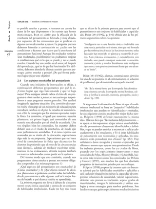 es posible enseñar a pensar, si tenemos en cuenta los
datos de los que disponemos y las razones que hemos
mencionado. Bien es cierto que la eficacia de la
enseñanza del pensamiento es limitada, y muy alejada,
por supuesto, de los entusiasmos que se predican en
algunos cursos de enseñar a pensar. La pregunta que nos
debemos formular a continuación es: ¿cuáles son las
condiciones o factores que hacen que la enseñanza del
pensamiento funcione? Aunque los resultados positivos
sean moderados, posiblemente los podríamos mejorar
si establecemos qué es lo que se puede y no se puede
enseñar. Cuando hay un cambio en el antes y el después
del aprendizaje, ¿qué es lo que ha funcionado? En defi-
nitiva, debemos abordar la última cuestión que nos pre-
ocupa: ¿cómo enseñar a pensar? ¿De qué forma pode-
mos lograr mejor este objetivo?
2.4 Los aspectos enseñables del pensamiento
Cuando una iniciativa de instrucción es eficaz, a
continuación debemos preguntarnos por qué lo es.
¿Cómo lograr que siga funcionando y que lo haga
mejor? Para averiguar dónde radica el éxito de un pro-
grama o cómo enseñar a pensar, es necesario que respon-
damos a otras preguntas menos generales. Nos ayudará
imaginar la siguiente situación: Una comisión de exper-
tos recibe el encargo de un ministerio de educación para
introducir cambios en el plan de estudios de secundaria,
con el fin de conseguir que los alumnos aprendan mejor
la física. La comisión, al igual que nosotros, necesita
plantearse, en primer lugar, qué contenidos de esta
materia son adecuados para el nivel de secundaria. Una
vez elegidos bien los contenidos, los expertos deben
debatir cuál es el modo de enseñarlos, de modo que
sean perfectamente asimilables. Y si estos expertos son
avanzados en su visión de la educación, esperaríamos
algo más de su propuesta. Esperaríamos que ese buen
nivel de conocimiento de física que alcanzarían los
alumnos (suponiendo que el resto de las circunstancias
sean idóneas), además de producir excelentes rendi-
mientos en las evaluaciones, debería mejorar también
en materias relacionadas, como puede ser la química.
Del mismo modo que esta comisión, cuando nos
preguntamos cómo enseñar a pensar, nos vemos obliga-
dos a responder a las mismas preguntas: 1)
¿Qué aspectos del pensamiento son enseñables? 2)
¿Cómo enseñarlos? y 3) ¿Qué efectos tienen? Es decir,
nos planteamos si podemos enseñar todas las habilida-
des de pensamiento o sólo algunas, cuál es la mejor for-
ma de hacerlo y qué alcance tendría su aprendizaje.
La primera pregunta nos lleva al debate de si nuestra
mente es una única capacidad o consta de un conjunto
de habilidades intelectuales. Cada vez hay más voces
que se alejan de la primera postura para asumir que el
pensamiento es un conjunto de habilidades o capacida-
des. Binet (1911/1962, p. 150) ofrecía uno de los pri-
meros argumentos sobre esta postura:
“inteligencia no es una función única e indivisible con
una esencia particular en sí misma, sino que está formada
por la combinación de todas las funciones menores, todas
las cuales han mostrado ser plásticas y susceptibles de cam-
bio. Con práctica, entusiasmo, y especialmente con
método, uno puede conseguir aumentar la atención,
memoria y juicio, y resultar literalmente más inteligente
que antes; y este proceso continuará hasta que uno alcan-
ce su límite”.
Binet (1911/1962), además, construía unos ejercicios
(es uno de los pioneros en el entrenamiento en solución
de problemas) que denominaba «ortopedia mental
‘bb: “de la misma forma que la ortopedia física fortalece
una columna curvada, la ortopedia mental fortalece, cul-
tiva, y fortifica la atención, memoria, percepción, juicio y
deseo” (p. 150).
Si aceptamos la afirmación de Binet de que el rendi-
miento intelectual se basa en “pequeñas” habilidades
intelectuales que pueden ser identificadas y enseñadas,
la tarea siguiente consiste en describir mejor dichas tare-
as. Halpern (1998) defiende exactamente la misma
idea. Ella nos dice que “la enseñanza del pensamiento…
se apoya en dos supuestos: a) que existen unas habilida-
des de pensamiento claramente identificables y defini-
bles, y que se pueden enseñar a reconocer y aplicar ade-
cuadamente a los estudiantes, y b) si estas habilidades
de pensamiento son reconocidas y aplicadas, los estu-
diantes serán pensadores más eficaces” (p. 452). Hay
suficientes datos recogidos y razones expresadas por
diferentes autores que apoyan esta aproximación. Desde
los trabajos pioneros, como los ya citados de Binet,
pasando por los especialmente importantes y muy
conocidos de Polya, Bloom y Broder, y Schoenfeld, has-
ta otros más recientes como los comentados por Perkins
y Grotzer (1997), son muchos los que han diseñado
programas de instrucción guiados por este enfoque.
Halpern (1998) propone (y creemos que con bastan-
te acierto) que las habilidades enseñables y aplicables a
casi cualquier situación incluirían la capacidad de com-
prender relaciones de causalidad, valorar suposiciones,
defender una postura o conclusión, sopesar grados de
incertidumbre, integrar la información y utilizar ana-
logías y otras estrategias para resolver problemas. Son
las destrezas que guían especialmente muchas iniciativas
REVISIÓN
58
CARLOS SAIZ / ENSEÑAR O APRENDER A PENSAR
 