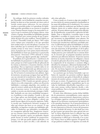 Sin embargo, desde los primeros estudios realizados
por Thorndike, con la finalidad de comprobar esta pro-
piedad, los datos no se han mostrado tan claros como el
sentido común parece indicarnos. En esos primeros
estudios se pretendía probar si el aprendizaje de habili-
dades generales aprendidas en un contexto se transferían
a otro. Durante bastante tiempo se ha mantenido la cre-
encia en que la enseñanza de las lenguas clásicas, como
el latín y el griego, desarrollaba las habilidades generales
de pensamiento; pero ¿existen pruebas de que el apren-
dizaje del latín sirva para establecer “buenos hábitos en
la mente”? Thorndike (citado por Mayer, 1987) realiza
varios trabajos para comprobar si los que aprendían
latín rendían mejor en otras disciplinas o contextos. Los
datos indicaban que la enseñanza del latín no propor-
cionaba ventaja en otras tareas o materias. Con buen
juicio, él propone que si uno quiere mejorar determina-
das habilidades lo mejor que puede hacer es practicarlas
directamente. Detterman (1993) defiende la misma
tesis: “Si quieres que alguien aprenda algo, enséñaselo”.
El problema de la generalización o transferencia de
las habilidades de pensamiento es especialmente impor-
tante, porque no es fácil aceptar la falta de aplicación de
las mismas en dominios o situaciones distintas a las del
aprendizaje. Pero su importancia también radica en ser
uno de los índices fundamentales que debemos tener en
cuenta para la evaluación empírica de cualquier progra-
ma. Por tal motivo lo retomaremos más adelante. Aquí,
de momento, nos preocupa averiguar el por qué del fra-
caso tan reiterado de la transferencia. Aparte, sobre este
particular nos parece especialmente interesante el análi-
sis de Halpern (1998). Cuando uno aprende a pensar, el
objetivo no es sólo comprender y utilizar con eficacia las
habilidades o estrategias adquiridas, sino también ser
capaz de reconocer cuándo una de ellas puede ser adecua-
da en situaciones nuevas. La cuestión clave es saber
cuándo se necesita una determinada estrategia o habili-
dad. Analizado con una cierta sensibilidad introspecti-
va, el problema es más complejo. Cuando se dice que
no se logra aplicar una determinada capacidad a una
situación nueva, nos vemos obligados a admitir que
puede fracasar alguno de los procesos siguientes. Pudie-
ra suceder que simplemente fuéramos incapaces de
saber qué tenemos que hacer en ese contexto. O, que
sabiéndolo, no logramos recordar esas habilidades apli-
cables. O, finalmente, que sabiéndolo y recordándolas,
no conseguimos aplicarlas bien. Imaginemos situacio-
nes tan comunes como los problemas de matemáticas.
Cuando uno aprende a operar con quebrados, después
puede fracasar al resolver problemas de proporciones,
porque, o no sabe que puede emplear quebrados, o no
recuerda cómo se opera con ellos, o aún sabiendo no
sabe cómo aplicarlos.
Como se puede ver, el asunto es algo más complejo. Y
no entra dentro de nuestros propósitos el profundizar en
las causas del problema de la transferencia. Sí es nuestra
intención señalar las condiciones que facilitan la misma.
Halpern, dentro de su análisis anterior, apuntaba una
solución. Al menos sabemos que pueden existir dificulta-
des de identificación, recuperación y aplicación de habi-
lidades. Éstas se identifican y recuerdan mejor si están
disponibles o accesibles en nuestra mente. Su uso es lo
que incrementa esa disponibilidad, como sabemos. Por
lo tanto, estas dos dificultades se pueden solucionar si en
la instrucción introducimos suficientes actividades prác-
ticas. La dificultad para aplicar las habilidades se encuen-
tra en el fracaso a la hora de descubrir las similitudes
entre dos situaciones, la del aprendizaje y la de la aplica-
ción. También esta dificultad se puede evitar con las acti-
vidades prácticas, pero realizando éstas en contextos distin-
tos. Es necesario que un programa introduzca ejercicios
suficientes para diferentes dominios. Al ejercitar nuestras
destrezas en muchas situaciones nos obligamos a buscar
el modo de aplicación eficaz de las mismas. Desde luego,
la comparación de las situaciones o contextos obliga a
identificar las semejanzas y diferencias fundamentales. El
descubrimiento de lo común es lo que facilita la aplica-
ción. De esta forma, logramos una mayor generalización
de nuestras habilidades de pensamiento.
Las cuestiones que nos hemos formulado y que aca-
bamos de responder nos permiten establecer algunos
criterios orientativos que guíen el desarrollo de cualquier
iniciativa de enseñar a pensar, y ayuden en la valoración
de las que ya existen. Al preguntarnos qué aspectos del
pensamiento son enseñables, respondíamos que lo son
todas las habilidades identificables (específicas o no),
tales como razonar, verificar hipótesis, decidir, y solu-
cionar problemas. Este es el primer criterio práctico que
podemos proponer.
Al tratar cómo deberíamos enseñar dichas habilida-
des de pensamiento contemplábamos cuatro aspectos:
estrategias, metaconocimiento, disposiciones y práctica.
Las estrategias cognitivas orientan el aprendizaje hacia
algunos de sus elementos constituyentes (principalmen-
te de naturaleza heurística). En el metaconocimiento se
prima la planificación y la regulación de la acción. Se le
da más importancia al discurso interno del pensamien-
to que al resultado del mismo. Se sabe desde hace tiem-
po que la gente que piensa bien aúna aptitud más acti-
tud. La buena disposición hacia la reflexión hace que
esta actividad sea frecuente y cuidadosa. Y por último,
el pensamiento es difícil que se desarrolle si no se prac-
tica. Pensar y hacer no deben separarse. El segundo crite-
rio que podemos establecer es el siguiente: un modo efi-
REVISIÓN
60
CARLOS SAIZ / ENSEÑAR O APRENDER A PENSAR
 