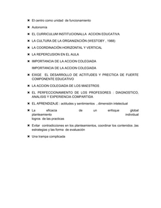  El centro como unidad de funcionamiento
 Autonomía
 EL CURRICULUM INSTITUCIONALLA ACCION EDUCATIVA
 LA CULTURA DE LA ORGANIZACIÓN (WESTOBY , 1988)
 LA COORDINACIÓN HORIZONTAL Y VERTICAL
 LA REPERCUSION EN EL AULA
 IMPORTANCIA DE LA ACCION COLEGIADA
IMPORTANCIA DE LA ACCION COLEGIADA
 EXIGE EL DESARROLLO DE ACTITUDES Y PRECTICA DE FUERTE
COMPONENTE EDUCATIVO
 LA ACCION COLEGIADA DE LOS MAESTROS
 EL PERFECCIONAMIENTO DE LOS PROFESORES : DIAGNOSTICO,
ANALISIS Y EXPERIENCIA COMPARTIDA
 EL APRENDIZAJE : actitudes y sentimientos , dimensión intelectual
 La eficacia de un enfoque global
planteamiento individual
logros de las practicas
 Evitar contradicciones en los planteamientos, coordinar los contenidos ,las
estrategias y las forma de evaluación
 Una trampa complicada
 