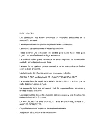 DIFICULTADES
Los obstáculos nos hacen precavidos y racionales entusiastas en la
superación personal.
La configuración de las platillas impide el trabajo colaborativo.
La escasez del tiempo limita el trabajo colaborativo.
Todos quieren una educación de calidad pero nadie hace nada para
lograrlo, no se reflexiona ni se llega a acuerdos.
La burocratización quiere resultados sin tener seguridad de la verdadera
calidad y aprendizaje al que se llega.
La copia de los modelos genera obstáculos, no se innova ni se profundiza
sobre la tea o problema.
La elaboración de informes genera un proceso de reflexión.
CAPITULO SEIS. AUTONOMIA DE LOS CENTROS ESCOLARES
• La autonomía es la “condición o estado de un individuo o entidad que de
nadie depende”, según la RAE.
• La autonomía tiene que ver con el nivel de responsabilidad, serenidad y
libertad de cada individuo.
• Los responsables de que la educación este asegurada y sea de calidad es
de la Administración Educativa.
LA AUTONOMÌA DE LOS CENTROS TIENE ELEMENTOS, NIVELES O
AMBITOS DIFERENTES.
• Capacidad de armar proyectos partiendo del contexto.
• Adaptación del currículo a las necesidades.
 
