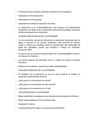 • Formación de los docentes mediante la práctica y la investigación.
• Capacidad e tomar decisiones.
• Administración de los gastos.
• Capacidad de realizar la evaluación al Centro.
• La autonomía no es autocomplacencia, pero tampoco es individualismo
competitivo. Se debe crear la autonomía profesional para llegar al proceso
de democratización de la educación.
ALGUNAS IMPLICANCIAS DE LA AUTONOMIA
• “sin una autentica autonomía institucional, es altamente improbable que se
llegue a alcanzar en los Centros educativos, esta asunción de valores,
metas y normas que constituye quizá la característica más destacable de
todas las señaladas, puesto que sintetiza e integra las restantes”
documento MEC.
• Es bueno que se rompa la exclusivizaciòn de la responsabilidad el éxito o
en fracaso en el alumno.
• Los centros aplican los exámenes como un medio de mejorar la práctica
educativa.
• Medición de resultados a través de pruebas estandarizadas.
FINALIDAD ESENCIAL DE LA AUTONOMÌA
• El problema de la autonomía es que se vaya poniendo el énfasis en
preguntas sucesivamente menores:
• ¿Qué pasa con la educación en el país?
• ¿Qué pasa con la educación en esta escuela?
• ¿Qué pasa con la educación de mi hijo?
LAS VENTAJAS DE LA AUTONOMIA
• Mayor posibilidad de adaptarse a las situaciones concretas de los Centros.
• Mayor responsabiliza ion de los profesionales.
• Capacidad iniciativa.
• La descentralización exige y es causa de la participación.
 