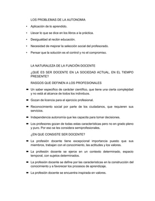 LOS PROBLEMAS DE LA AUTONOMIA
• Aplicación de lo aprendido.
• Llevar lo que se dice en los libros a la práctica.
• Desigualdad al recibir educación.
• Necesidad de mejorar la selección social del profesorado.
• Pensar que la solución es el control y no el compromiso.
LA NATURALEZA DE LA FUNCIÓN DOCENTE
¿QUE ES SER DOCENTE EN LA SOCIEDAD ACTUAL, EN EL TIEMPO
PRESENTE?
RASGOS QUE DEFINEN A LOS PROFESIONALES
 Un saber especifico de carácter científico, que tiene una cierta complejidad
y no está al alcance de todos los individuos.
 Gozan de licencia para el ejercicio profesional.
 Reconocimiento social por parte de los ciudadanos, que requieren sus
servicios.
 Independencia autonomía que les capacita para tomar decisiones.
 Los profesores gozan de todas estas características pero no en grado pleno
y puro. Por eso se les considera semiprofesionales.
¿EN QUE CONSISTE SER DOCENTE?
 La profesión docente tiene excepcional importancia puesto que sus
miembros, trabajan con el conocimiento, las actitudes y los valores.
 La profesión docente se ejerce en un contexto determinado, espacio
temporal, con sujetos determinados.
 La profesión docente se define por las características en la construcción del
conocimiento y a favorecer los procesos de aprendizaje.
 La profesión docente se encuentra inspirada en valores.
 