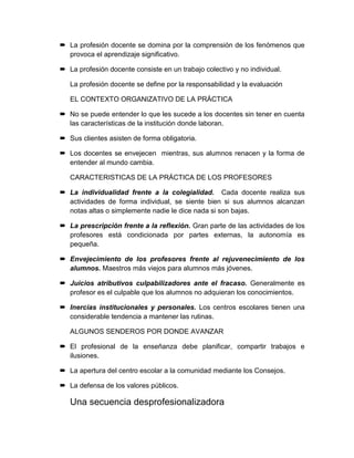  La profesión docente se domina por la comprensión de los fenómenos que
provoca el aprendizaje significativo.
 La profesión docente consiste en un trabajo colectivo y no individual.
La profesión docente se define por la responsabilidad y la evaluación
EL CONTEXTO ORGANIZATIVO DE LA PRÁCTICA
 No se puede entender lo que les sucede a los docentes sin tener en cuenta
las características de la institución donde laboran.
 Sus clientes asisten de forma obligatoria.
 Los docentes se envejecen mientras, sus alumnos renacen y la forma de
entender al mundo cambia.
CARACTERISTICAS DE LA PRÁCTICA DE LOS PROFESORES
 La individualidad frente a la colegialidad. Cada docente realiza sus
actividades de forma individual, se siente bien si sus alumnos alcanzan
notas altas o simplemente nadie le dice nada si son bajas.
 La prescripción frente a la reflexión. Gran parte de las actividades de los
profesores está condicionada por partes externas, la autonomía es
pequeña.
 Envejecimiento de los profesores frente al rejuvenecimiento de los
alumnos. Maestros más viejos para alumnos más jóvenes.
 Juicios atributivos culpabilizadores ante el fracaso. Generalmente es
profesor es el culpable que los alumnos no adquieran los conocimientos.
 Inercias institucionales y personales. Los centros escolares tienen una
considerable tendencia a mantener las rutinas.
ALGUNOS SENDEROS POR DONDE AVANZAR
 El profesional de la enseñanza debe planificar, compartir trabajos e
ilusiones.
 La apertura del centro escolar a la comunidad mediante los Consejos.
 La defensa de los valores públicos.
Una secuencia desprofesionalizadora
 