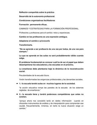 Reflexión compartida sobre la práctica
Desarrollo de la autonomía profesional.
Condiciones organizativas facilitadoras
Formación permanente eficaz.
CAMINOS Y ESTRATEGIAS PARA LA FORMACIÓN PROFESIONAL.
Profesores y profesoras para el cambio: retos y esperanzas.
Cambio en los profesores es una expresión ambigua.
Adaptarse al cambio o provocarla
Transformarla.
“No se aprende a ser profesor/a de una vez por todos, de una vez para
siempre.”
Lo que se aprende en las aulas no será probablemente válido cuando
salga.
El problema fundamental es conocer cuál ha de ser el papel que deben
desempeñarse los educadores y las escuelas en el próximo.
La enseñanza debe plantearse bajo la dinámica de la reconstrucción
social.
Peculiaridades de la escuela futura.
Verán transformadas las exigencias profesionales y las demandas sociales.
 1.- la escuela tendrá aulas en muchos lugares de la sociedad.
“la acción educativa rompe las paredes de la escuela de los sistemas
regladas de enseñanza.”
 2.- la escuela tiene y tendrá poderosos competidores que antes no
existían.
“porque ahora nos consistirá tanto en darles información cuando en
ofrecerles instrumentos de análisis y de interpretación para comprender ese
caudal, frecuentemente, inmenso, en tanto la nueva situación exige un
cambio.”
 