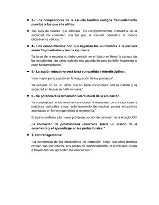  3.- Los competidores de la escuela tendrán códigos frecuentemente
puestos a los que ella utiliza.
 “los ejes de valores que articulan los comportamientos instalados en la
sociedad no coinciden con las que la escuela considera al menos
oficialmente validos. “
 4.- Los conocimientos con que llegarían los alumnos/as a la escuela
serán fragmentarios y pocos rigurosos.
“la tarea de la escuela no debe consistir en el futuro en llenar la cabeza de
los estudiantes de datos todavía más abundante pero también inconexos o
poco fundamentados.”
 5.- La acción educativa será tarea compartida e interdisciplinar.
“una mayor participación en la integración de los procesos”.
“la escuela no es un islote que no tiene conexiones con la cultura y la
sociedad en la que se halla inmersa.”
 6.- Se potenciará la dimensión intercultural de la educación.
“la complejidad de los fenómenos sociales la diversidad de concepciones y
prácticas culturales exige replanteamiento de muchas pautas educativas
asentadas en la homogeneidad o hegemonía.”
El nuevo profesor y la nueva profesora por donde caminar hacia el siglo XXI
La formación de profesionales reflexivos. Hacia un diseño de la
enseñanza y el aprendizaje en los profesionales.”
 1. contrahegemonía:
“La coherencia de las instituciones de formación exige que ellos mismos
revisen sus estructuras, sus pautas de funcionamiento, el curriculum oculto
a través del cual aprendan los estudiantes.”
 