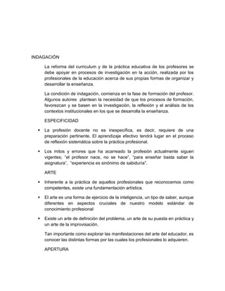 INDAGACIÓN
La reforma del curriculum y de la práctica educativa de los profesores se
debe apoyar en procesos de investigación en la acción, realizada por los
profesionales de la educación acerca de sus propias formas de organizar y
desarrollar la enseñanza.
La condición de indagación, comienza en la fase de formación del profesor.
Algunos autores plantean la necesidad de que los procesos de formación,
favorezcan y se basen en la investigación, la reflexión y el análisis de los
contextos institucionales en los que se desarrolla la enseñanza.
ESPECIFICIDAD
 La profesión docente no es inespecífica, es decir, requiere de una
preparación pertinente. El aprendizaje efectivo tendrá lugar en el proceso
de reflexión sistemática sobre la práctica profesional.
 Los mitos y errores que ha acarreado la profesión actualmente siguen
vigentes; “el profesor nace, no se hace”, “para enseñar basta saber la
asignatura”, “experiencia es sinónimo de sabiduría”.
ARTE
 Inherente a la práctica de aquellos profesionales que reconocemos como
competentes, existe una fundamentación artística.
 El arte es una forma de ejercicio de la inteligencia, un tipo de saber, aunque
diferentes en aspectos cruciales de nuestro modelo estándar de
conocimiento profesional
 Existe un arte de definición del problema, un arte de su puesta en práctica y
un arte de la improvisación.
Tan importante como explorar las manifestaciones del arte del educador, es
conocer las distintas formas por las cuales los profesionales lo adquieren.
APERTURA
 