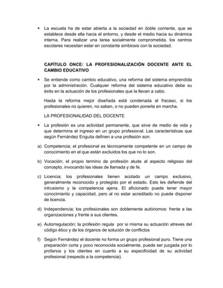  La escuela ha de estar abierta a la sociedad en doble corriente, que se
establece desde ella hacia el entorno, y desde el medio hacia su dinámica
interna. Para realizar una tarea socialmente comprometida, los centros
escolares necesitan estar en constante simbiosis con la sociedad.
CAPÍTULO ONCE: LA PROFESIONALIZACIÓN DOCENTE ANTE EL
CAMBIO EDUCATIVO
 Se entiende como cambio educativo, una reforma del sistema emprendida
por la administración. Cualquier reforma del sistema educativo debe su
éxito en la actuación de los profesionales que la llevan a cabo.
Hasta la reforma mejor diseñada está condenada al fracaso, si los
profesionales no quieren, no saben, o no pueden ponerla en marcha.
LA PROFESIONALIDAD DEL DOCENTE
 La profesión es una actividad permanente, que sirve de medio de vida y
que determina el ingreso en un grupo profesional. Las características que
según Fernández Enguita definen a una profesión son:
a) Competencia; el profesional es técnicamente competente en un campo de
conocimiento en el que están excluidos los que no lo son.
b) Vocación; el propio termino de profesión alude al aspecto religioso del
concepto, invocando las ideas de llamada y de fe.
c) Licencia; los profesionales tienen acotado un campo exclusivo,
generalmente reconocido y protegido por el estado. Esto les defiende del
intrusismo y la competencia ajena. El aficionado puede tener mayor
conocimiento y capacidad, pero al no estar acreditado no puede disponer
de licencia.
d) Independencia; los profesionales son doblemente autónomos: frente a las
organizaciones y frente a sus clientes.
e) Autorregulación; la profesión regula por si misma su actuación atreves del
código ético y de los órganos de solución de conflictos
f) Según Fernández el docente no forma un grupo profesional puro. Tiene una
preparación corta y poco reconocida socialmente, puede ser juzgada por lo
profanos y los clientes en cuanto a su especificidad de su actividad
profesional (respecto a la competencia).
 
