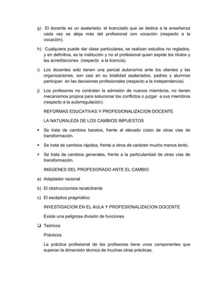 g) El docente es un asalariado, el licenciado que se dedica a la enseñanza
cada vez se aleja más del profesional con vocación (respecto a la
vocación).
h) Cualquiera puede dar clase particulares, se realizan estudios no reglados,
y en definitiva, es la institución y no el profesional quien expide los títulos y
las acreditaciones (respecto a la licencia).
i) Los docentes solo tienen una parcial autonomía ante los clientes y las
organizaciones, son casi en su totalidad asalariados, padres y alumnos
participan en las decisiones profesionales (respecto a la independencia).
j) Los profesores no controlan la admisión de nuevos miembros, no tienen
mecanismos propios para solucionar los conflictos o juzgar a sus miembros
(respecto a la autorregulación).
REFORMAS EDUCATIVAS Y PROFESIONALIZACION DOCENTE
LA NATURALEZA DE LOS CAMBIOS IMPUESTOS
 Se trata de cambios baratos, frente al elevado costo de otras vías de
transformación.
 Se trata de cambios rápidos, frente a otros de carácter mucho menos lento.
 Se trata de cambios generales, frente a la particularidad de otras vías de
transformación.
IMÁGENES DEL PROFESORADO ANTE EL CAMBIO
a) Adaptador racional
b) El obstruccionista recalcitrante
c) El escéptico pragmático
INVESTIGACION EN EL AULA Y PROFESIONALIZACION DOCENTE
Existe una peligrosa división de funciones
 Teóricos
Prácticos
La práctica profesional de los profesores tiene unos componentes que
superan la dimensión técnica de muchas otras prácticas.
 