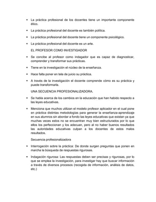  La práctica profesional de los docentes tiene un importante componente
ético.
 La práctica profesional del docente es también política.
 La práctica profesional del docente tiene un componente psicológico.
 La práctica profesional del docente es un arte.
EL PROFESOR COMO INVESTIGADOR
 Se concibe al profesor como indagador que es capaz de diagnosticar,
comprender y transformar sus prácticas.
 Tiene en la investigación el núcleo de la enseñanza.
 Hace falta poner en tela de juicio su práctica.
 A través de la investigación el docente comprende cómo es su práctica y
puede transformarla.
UNA SECUENCIA PROFESIONALIZADORA.
 Se habla acerca de los cambios en la educación que han habido respecto a
las leyes educativas.
 Menciona que muchos utilizan el modelo profesor aplicador en el cual pone
en práctica distintas metodologías para generar la enseñanza-aprendizaje
en sus alumnos sin abordar a fondo las leyes educativas que existan ya que
muchas veces estos no se encuentran muy bien estructurados por lo que
ellos los perfeccionan y los adecuan, pero al no haber buenos resultados
las autoridades educativas culpan a los docentes de estos malos
resultados.
Secuencia profesionalizadora
 Interrogación sobre la práctica: De donde surgen preguntas que ponen en
marcha la búsqueda de respuestas rigurosas.
 Indagación rigurosa: Las respuestas deben ser precisas y rigurosas, por lo
que se emplea la investigación, para investigar hay que buscar información
a través de diversos procesos (recogida de información, análisis de datos,
etc.)
 