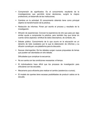  Comprensión de significados: Es el conocimiento resultante de la
investigaciones que permitirá tomar decisiones, surgirá la mejora
profesional y el desarrollo de las instituciones.
 Cambios en la actividad: El conocimiento obtenido tiene como principal
objetivo la transformación de la práctica.
 Redacción de informes: Poner por escrito el proceso y resultado de la
investigación.
 Difusión de experiencias: Conocer la experiencia de otro que paso por algo
similar ayuda a comprender la práctica, pero también hay que tomar en
cuenta varios aspectos: similitud de datos descriptivos, de contexto, etc.
 Debate público: Conocimiento de lo que ocurre en la educación es un
derecho de todo ciudadano por lo que la elaboración de informes y su
difusión constituyen una plataforma para la discusión.
 Nuevas interrogantes: De los debates surgen nuevas propuestas de temas
que pueden ser abordadas en otro debate.
Dificultades que complican la secuencia.
 No se cuenta con las condiciones necesarias: el tiempo.
 El individualismo hace difícil que los procesos de investigación para
articularse con las escuelas.
 Mecanismo poco eficiente para realizar el cambio (asistencia a cursos).
 El modelo de oyentes tiene escasas posibilidades de producir cabios en la
escuela.
 