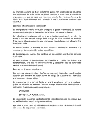 su dinámica cotidiana, es decir, en la forma que se han establecido las relaciones
interpersonales. Es aquí donde se puede observar el currículum oculto de las
organizaciones, que es aquel que realmente enseña las maneras de ser y de
hacer, y es capaz de aportar sutil contenido al diseño y desarrollo del currículum
educativo.
Los males inherentes de la organización
La jerarquización: en una institución jerárquica el poder se establece de manera
escasamente participativa .las decisiones se toman de manera unilateral.
La balcanización: cada uno está en la organización constituyendo su reino de
tarifas y cada uno está en lo suyo. Pero lo suyo no es lo de todos, es decir los
fines compartidos desaparecen o se obscurecen bajo la fuerza que adquieren los
fines particulares.
La desarticulación: la escuela es una institución débilmente articulada, los
mecanismos de coordinación vertical son débiles.
La burocratización: cuando los cambios se burocratizan, pierden los cambios
cualitativos.
La centralización: la centralización se convierte en trabas que frenan una
transformación, sea esta de iniciativa interna y accedente, sea de naturaleza
externa y decentemente (jerárquica).
Reforma, currículum y organización
Las reformas que se conciben, diseñan, promueven y desarrollan con el impulso
docente que imprimen el poder, corren el riesgo de quedarse en hermosos
proyectos o en intentos fallidos
La organización de la escuela facilita no solo la enseñanza, sino el aprendizaje.
(Debe de disponer de tiempos para el dialogo, coordinación, investigación y
estímulos). «La escuela no es una empresa».
CAPITULO II
ORTODOXIA Y ALTERNATIVA.
La organización escolar se ha ido abordando en cierta deficiencia del enfoque que
se podría sintetizarse en los siguientes sentidos:
Aplicación a la escuela las teorías científicas precedentes del campo industrial
comercial o de las grandes burocracias.
 