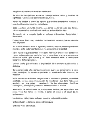 Se aplican teorías empresariales en las escuelas.
Se trata de descripciones abstractas, conceptualmente áridas y carentes de
significado y validez para los interesados (alumnos).
Porque no recaban la opinión de aquellos que viven las dimensiones reales de la
organización escolar (docentes y directivos).
Cada escuela es un mundo diferente, cada centro escolar es único, está lleno de
valores, expectativas, motivaciones, conflictos, y diversidad de fines.
Concepción de la escuela desde un enfoque ordenancista, funcionalista y
mecanicista.
Organigramas funciones y manuales de los centros escolares, que se asemejan
a las empresas.
No se hace diferencia entre la legalidad y realidad, como la presento por el echo
mismo de serlo, pudiera ser trasladado mecánicamente a la realidad.
No se repara en que los centros tienen como historia un tamaño, unas condiciones
y unos protagonistas que convierten todo lo prescrito en una manera meramente
estructural formal que apenas y se tiene incidencia entre el componente
ideográfico de la organización.
Enfoque vicario que convierte a la organización en un elemento subsidiario de la
didáctica.
Se ha considerado a la organización como un cuerpo de conocimientos o en su
caso, un conjunto de elementos que tienen un sentido enfocado la concepción
didáctica.
No se ha dado en la escuela u organización la importancia que tiene, habiéndose
resaltado, en una previa investigación, la importancia que tiene habiéndose
resultado, en una previa investigación de las dimensiones filosóficas,
sociológicas, psicológicas y didácticas de realización de la escuela.
Realización de satisfacciones de contracciones teóricos por especialistas que
pocas veces han tenido en cuenta, el sentir, el pensar y el actuar de los
protagonistas.
Las docentes y alumnos no se logran encontrar en la gestión escolar.
En la institución se tiene una concepción jerárquica
En busca de las alternativas.
 