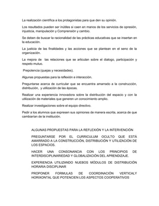 La realización científica a los protagonistas para que den su opinión.
Los resultados pueden ser inútiles si caen en manos de los servicios de opresión,
injusticia, manipulación y Comprensión y cambio.
Se deben de buscar la racionalidad de las prácticas educativas que se insertan en
la educación.
La justicia de las finalidades y las acciones que se plantean en el seno de la
organización.
La mejora de las relaciones que se articulan sobre el dialogo, participación y
respeto mutuo.
Prepotencia (quejas y necesidades).
Algunas propuestas para la reflexión e interacción.
Preguntarse acerca de curricular que se encuentra amarrado a la construcción,
distribución, y utilización de las épocas.
Realizar una experiencia innovadora sobre la distribución del espacio y con la
utilización de materiales que generen un conocimiento amplio.
Realizar investigaciones sobre el equipo directivo.
Pedir a los alumnos que expresen sus opiniones de manera escrita, acerca de que
cambiarían de la institución.
ALGUNAS PROPUESTAS PARA LA REFLEXIÓN Y LA INTERVENCIÓN
PREGUNTARSE POR EL CURRICULUM OCULTO QUE ESTÁ
AMARRADO A LA CONSTRUCCIÓN, DISTRIBUCIÓN Y UTILIZACIÓN DE
LOS ESPACIOS.
HACER UNA CONSONANCIA CON LOS PRINCIPIOS DE
INTERDISCIPLINARIEDAD Y GLOBALIZACIÓN DEL APRENDIZAJE.
EXPERIENCIA UTILIZANDO NUEBOS MÓDULOS DE DISTRIBUCIÓN
HORARIA DISCIPLINAR
PROPONER FORMULAS DE COORDINACIÓN VERTICALY
HORIXONTAL QUE POTENCIEN LOS ASPECTOS COOPERATIVOS
 