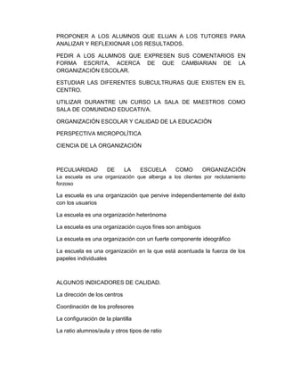 PROPONER A LOS ALUMNOS QUE ELIJAN A LOS TUTORES PARA
ANALIZAR Y REFLEXIONAR LOS RESULTADOS.
PEDIR A LOS ALUMNOS QUE EXPRESEN SUS COMENTARIOS EN
FORMA ESCRITA, ACERCA DE QUE CAMBIARIAN DE LA
ORGANIZACIÓN ESCOLAR.
ESTUDIAR LAS DIFERENTES SUBCULTRURAS QUE EXISTEN EN EL
CENTRO.
UTILIZAR DURANTRE UN CURSO LA SALA DE MAESTROS COMO
SALA DE COMUNIDAD EDUCATIVA.
ORGANIZACIÓN ESCOLAR Y CALIDAD DE LA EDUCACIÓN
PERSPECTIVA MICROPOLÍTICA
CIENCIA DE LA ORGANIZACIÓN
PECULIARIDAD DE LA ESCUELA COMO ORGANIZACIÓN
La escuela es una organización que alberga a los clientes por reclutamiento
forzoso
La escuela es una organización que pervive independientemente del éxito
con los usuarios
La escuela es una organización heterónoma
La escuela es una organización cuyos fines son ambiguos
La escuela es una organización con un fuerte componente ideográfico
La escuela es una organización en la que está acentuada la fuerza de los
papeles individuales
ALGUNOS INDICADORES DE CALIDAD.
La dirección de los centros
Coordinación de los profesores
La configuración de la plantilla
La ratio alumnos/aula y otros tipos de ratio
 