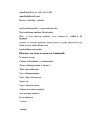 La participación de los padres de familia
Las actividades culturales
Espacios culturales y naturales
Investigación educativa y organización escolar
Organización que existe en la institución
¿Qué y cómo estamos haciendo para conseguir la calidad en la
educación?
Mediante la reflexión podemos analizar desde muchas perspectivas los
problemas que existen y hacen que
Investigación y observación
Dificultades que ponen en marca esta investigación
Escases de tiempo
*Falta de motivación de los profesionales
*Carácter individualista de la formación
*Falta de consideración
Organización educadora
Cuatro pilares Racionalidad
Disposición
Organización cambiante
Cabio de mentalidad y actitud
Debe de haber una visión
Actitud esforzada
Confianza
CONTRA
 