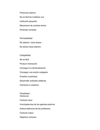 Presiones externa
No es fácil de modificar una
Institución pequeña
Mecanismo de cambios lentos
Personas cerradas
Permeabilidad
De adentro hacia afuera
De afuera hacia adentro
Colegialidad
No es fácil
Producir interacción
Conseguir la individualización
Conseguir una acción colegiada
Enseñar a participar
Desarrollar actitudes estéticas
Individuos a creativos
Flexibilidad
Obstáculos
Factores input
Incompetencias de los agentes externos
Actitud defensiva de los profesores
Factores output
Objetivos confusos
 