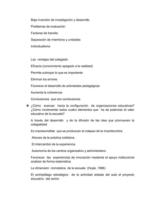 Baja inversión de investigación y desarrollo
Problemas de evaluación
Factores de transito
Separación de miembros y unidades
Individualismo
Las ventajas del colegiado
Eficacia (conocimiento apegado a la realidad)
Permite subrayar lo que es importante
Eliminar los errores
Favorece el desarrollo de actividades pedagógicas
Aumenta la coherencia
Conclusiones que son conclusiones
 ¿Cómo avanzar hacia la configuración de organizaciones educativas?
¿Cómo incrementar estos cuatro elementos que ha de potenciar el valor
educativo de la escuela?
A través del desarrollo y de la difusión de las idea que promueven la
colegialidad
Es imprescindible que se produzcan el colapso de la incertidumbre.
Atraves de la práctica cotidiana.
El intercambio de la experiencia.
Autonomía de los centros organizativo y administrativo
Favorecer las experiencias de innovación mediante el apoyo institucional
analizar de forma sistemática.
La dimensión nomotetica de la escuela (Hoyle ,1986)
El archipiélago estratégico de la actividad aislada del aula al proyecto
educativo del centro
 