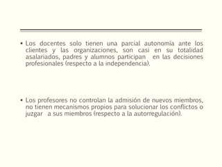  Los docentes solo tienen una parcial autonomía ante los
clientes y las organizaciones, son casi en su totalidad
asalariados, padres y alumnos participan en las decisiones
profesionales (respecto a la independencia).
 Los profesores no controlan la admisión de nuevos miembros,
no tienen mecanismos propios para solucionar los conflictos o
juzgar a sus miembros (respecto a la autorregulación).
 