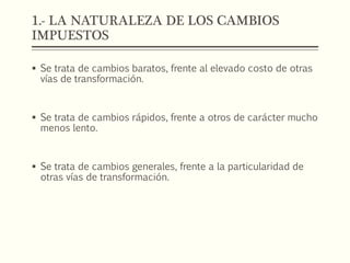 1.- LA NATURALEZA DE LOS CAMBIOS
IMPUESTOS
 Se trata de cambios baratos, frente al elevado costo de otras
vías de transformación.
 Se trata de cambios rápidos, frente a otros de carácter mucho
menos lento.
 Se trata de cambios generales, frente a la particularidad de
otras vías de transformación.
 