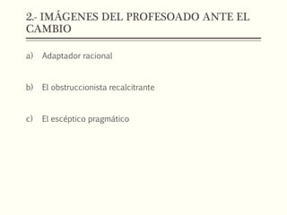 2.- IMÁGENES DEL PROFESOADO ANTE EL
CAMBIO
a) Adaptador racional
b) El obstruccionista recalcitrante
c) El escéptico pragmático
 